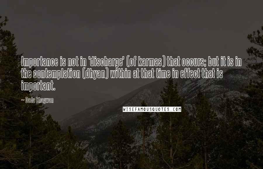 Dada Bhagwan Quotes: Importance is not in 'discharge' (of karmas) that occurs; but it is in the contemplation (dhyan) within at that time in effect that is important.