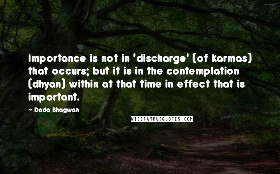 Dada Bhagwan Quotes: Importance is not in 'discharge' (of karmas) that occurs; but it is in the contemplation (dhyan) within at that time in effect that is important.