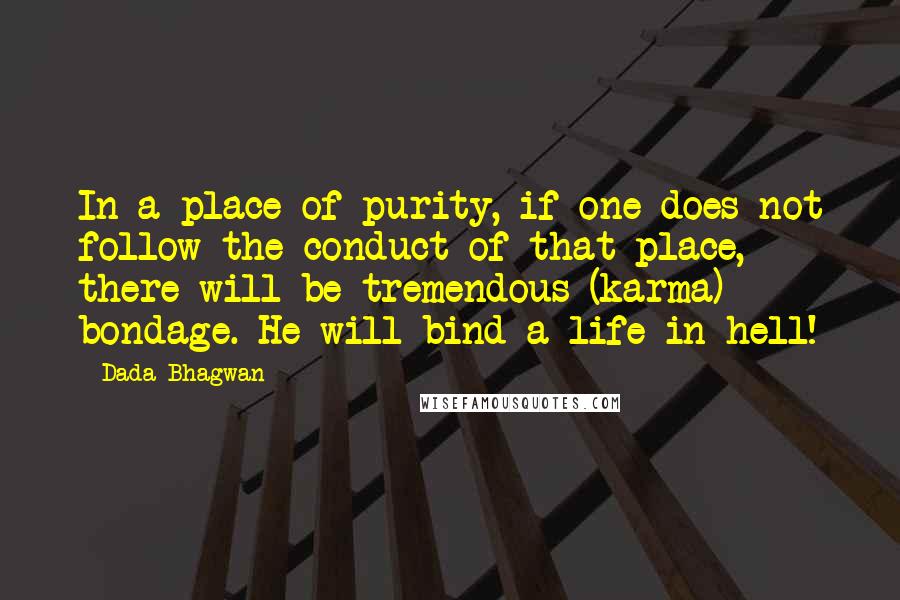 Dada Bhagwan Quotes: In a place of purity, if one does not follow the conduct of that place, there will be tremendous (karma) bondage. He will bind a life in hell!