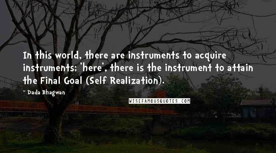 Dada Bhagwan Quotes: In this world, there are instruments to acquire instruments; 'here', there is the instrument to attain the Final Goal (Self Realization).