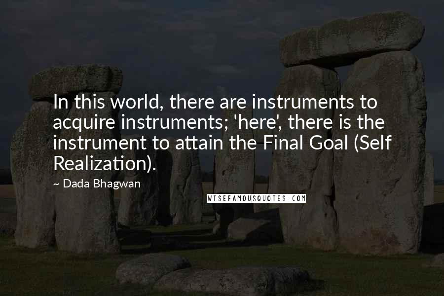 Dada Bhagwan Quotes: In this world, there are instruments to acquire instruments; 'here', there is the instrument to attain the Final Goal (Self Realization).