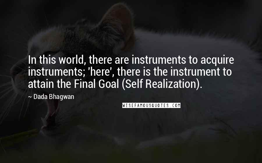 Dada Bhagwan Quotes: In this world, there are instruments to acquire instruments; 'here', there is the instrument to attain the Final Goal (Self Realization).