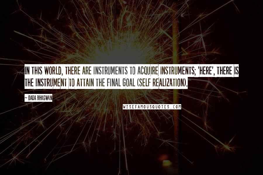 Dada Bhagwan Quotes: In this world, there are instruments to acquire instruments; 'here', there is the instrument to attain the Final Goal (Self Realization).