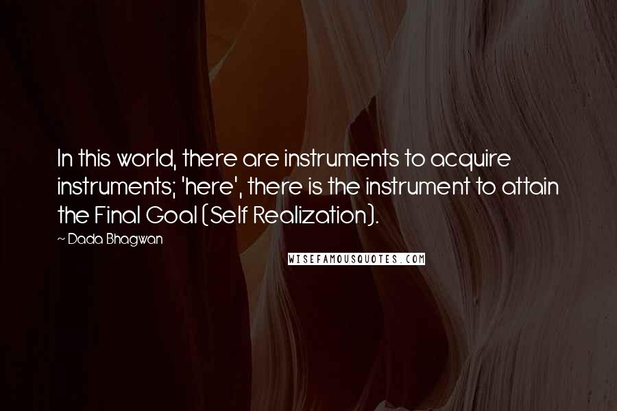 Dada Bhagwan Quotes: In this world, there are instruments to acquire instruments; 'here', there is the instrument to attain the Final Goal (Self Realization).