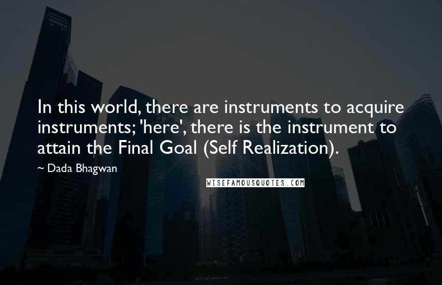 Dada Bhagwan Quotes: In this world, there are instruments to acquire instruments; 'here', there is the instrument to attain the Final Goal (Self Realization).