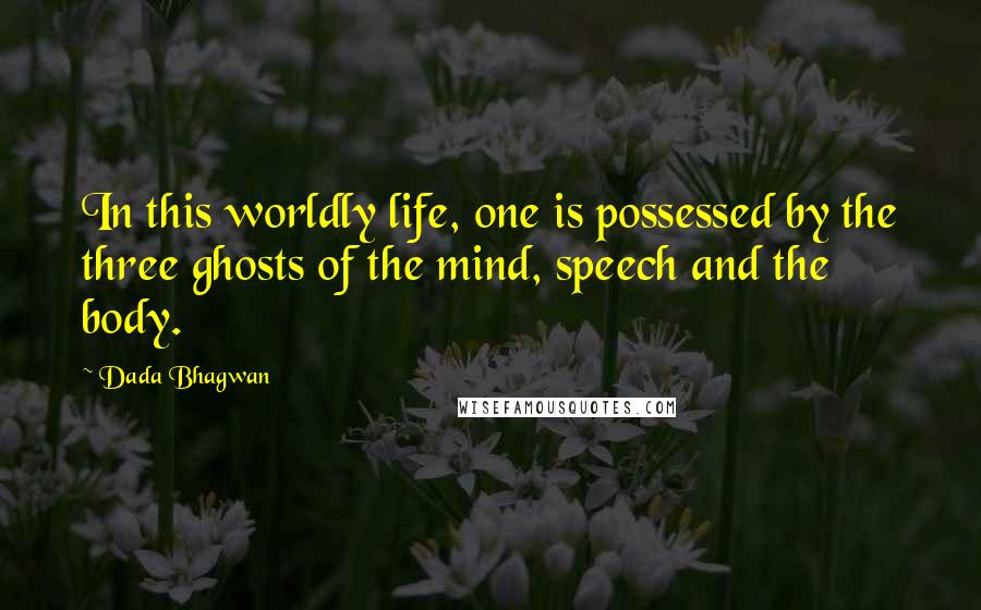 Dada Bhagwan Quotes: In this worldly life, one is possessed by the three ghosts of the mind, speech and the body.