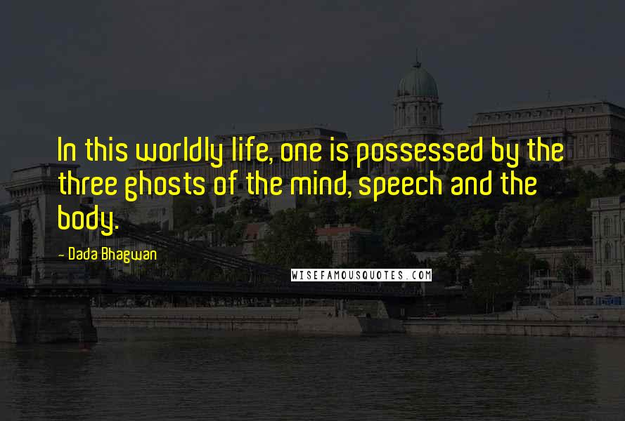 Dada Bhagwan Quotes: In this worldly life, one is possessed by the three ghosts of the mind, speech and the body.