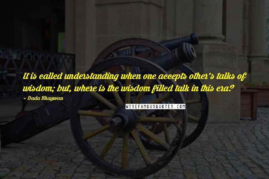 Dada Bhagwan Quotes: It is called understanding when one accepts other's talks of wisdom; but, where is the wisdom filled talk in this era?