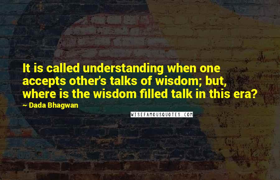 Dada Bhagwan Quotes: It is called understanding when one accepts other's talks of wisdom; but, where is the wisdom filled talk in this era?