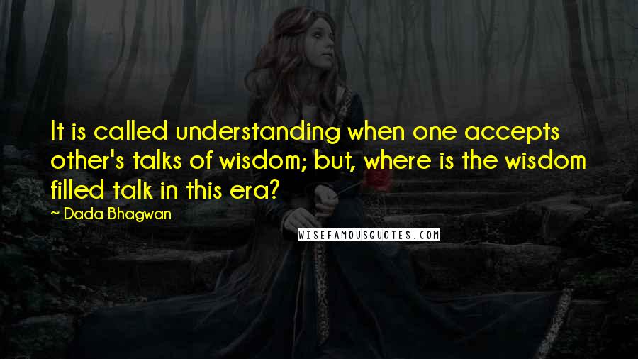 Dada Bhagwan Quotes: It is called understanding when one accepts other's talks of wisdom; but, where is the wisdom filled talk in this era?