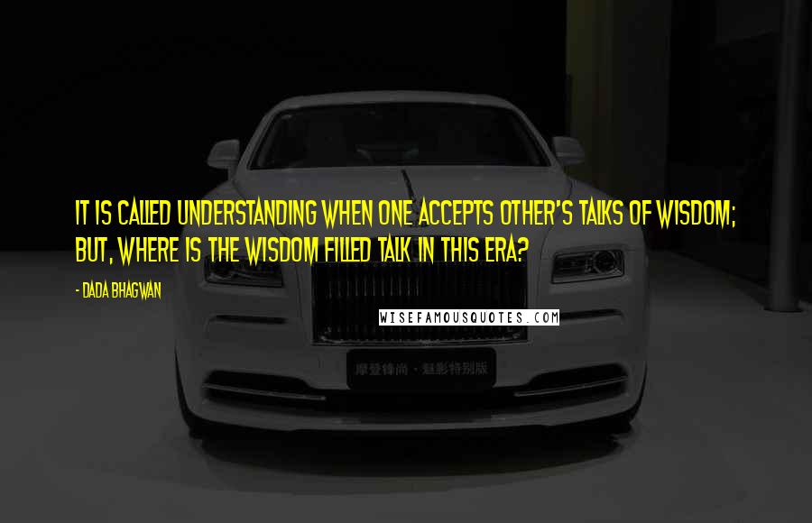 Dada Bhagwan Quotes: It is called understanding when one accepts other's talks of wisdom; but, where is the wisdom filled talk in this era?