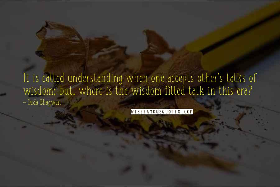 Dada Bhagwan Quotes: It is called understanding when one accepts other's talks of wisdom; but, where is the wisdom filled talk in this era?