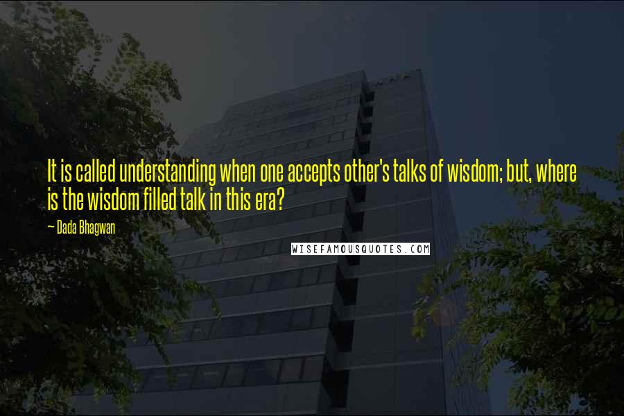 Dada Bhagwan Quotes: It is called understanding when one accepts other's talks of wisdom; but, where is the wisdom filled talk in this era?