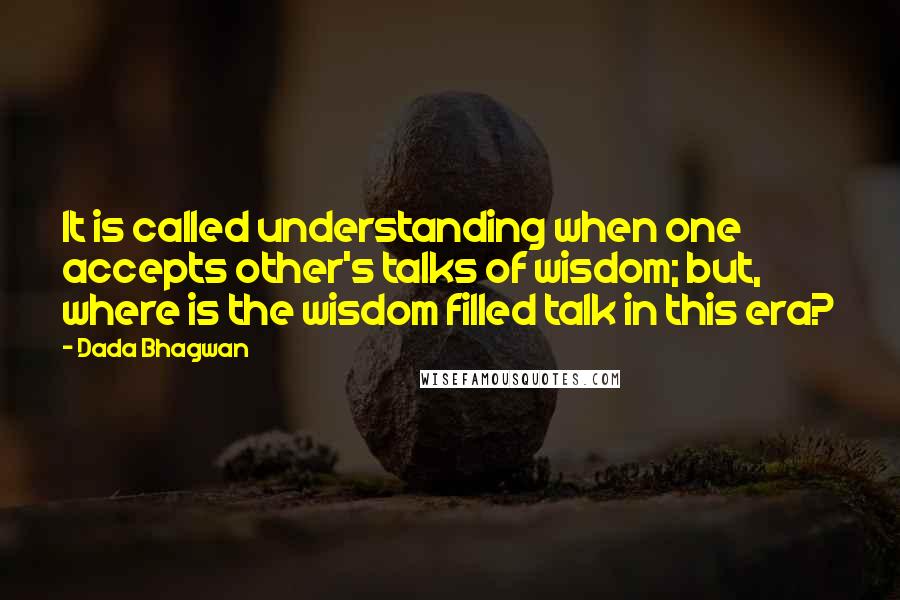 Dada Bhagwan Quotes: It is called understanding when one accepts other's talks of wisdom; but, where is the wisdom filled talk in this era?