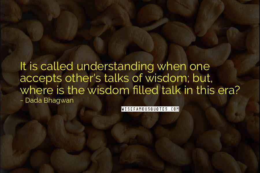 Dada Bhagwan Quotes: It is called understanding when one accepts other's talks of wisdom; but, where is the wisdom filled talk in this era?