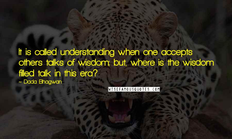 Dada Bhagwan Quotes: It is called understanding when one accepts other's talks of wisdom; but, where is the wisdom filled talk in this era?