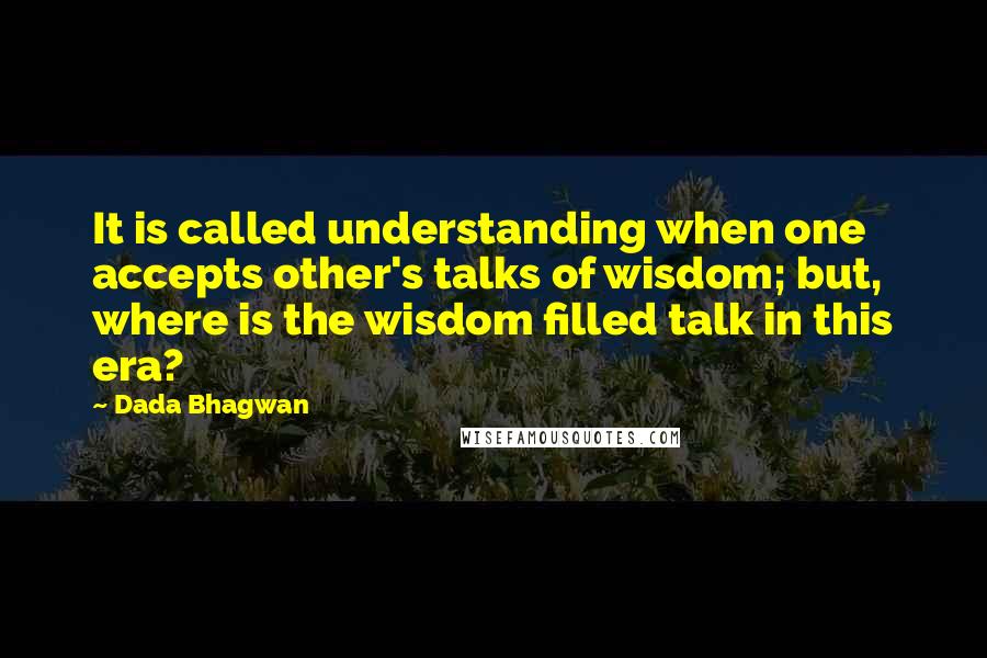 Dada Bhagwan Quotes: It is called understanding when one accepts other's talks of wisdom; but, where is the wisdom filled talk in this era?