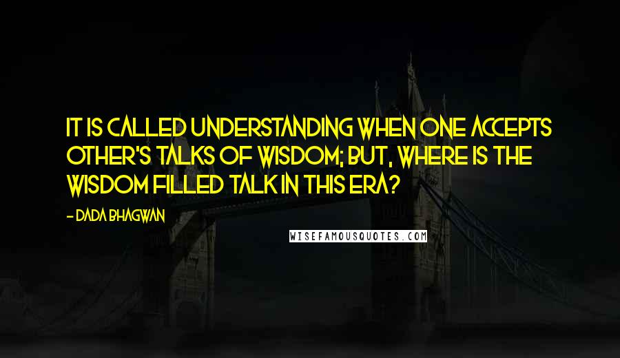 Dada Bhagwan Quotes: It is called understanding when one accepts other's talks of wisdom; but, where is the wisdom filled talk in this era?