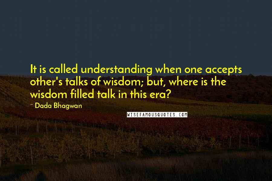 Dada Bhagwan Quotes: It is called understanding when one accepts other's talks of wisdom; but, where is the wisdom filled talk in this era?