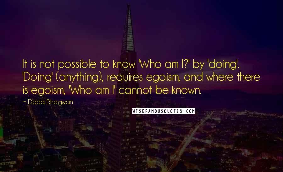 Dada Bhagwan Quotes: It is not possible to know 'Who am I?' by 'doing'. 'Doing' (anything), requires egoism, and where there is egoism, 'Who am I' cannot be known.