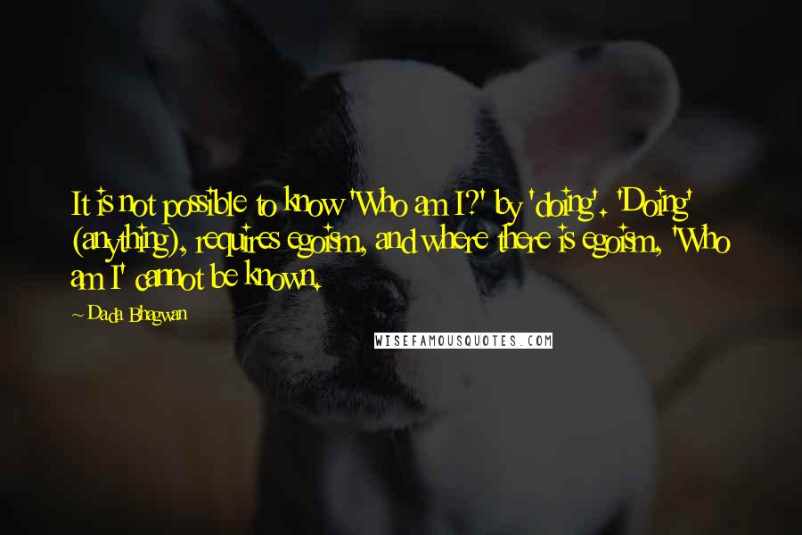 Dada Bhagwan Quotes: It is not possible to know 'Who am I?' by 'doing'. 'Doing' (anything), requires egoism, and where there is egoism, 'Who am I' cannot be known.