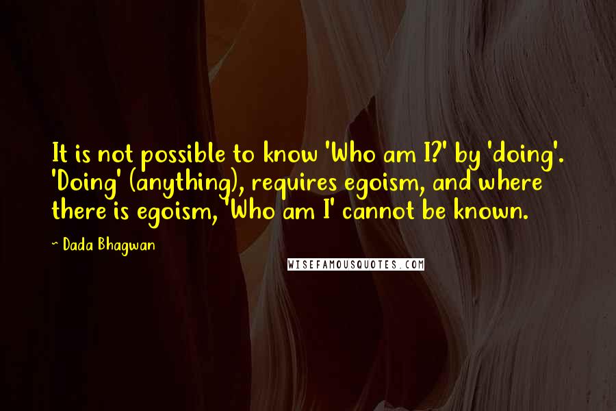 Dada Bhagwan Quotes: It is not possible to know 'Who am I?' by 'doing'. 'Doing' (anything), requires egoism, and where there is egoism, 'Who am I' cannot be known.