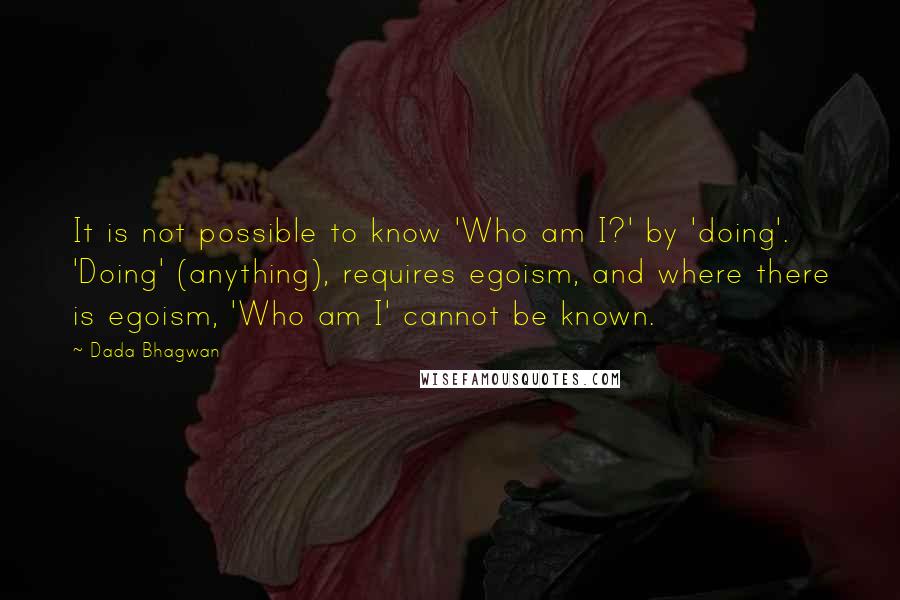 Dada Bhagwan Quotes: It is not possible to know 'Who am I?' by 'doing'. 'Doing' (anything), requires egoism, and where there is egoism, 'Who am I' cannot be known.