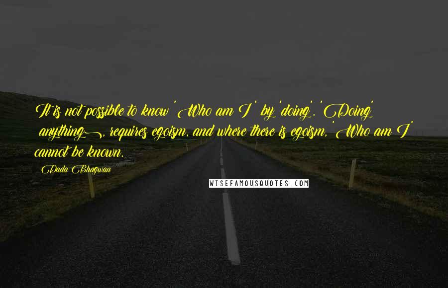 Dada Bhagwan Quotes: It is not possible to know 'Who am I?' by 'doing'. 'Doing' (anything), requires egoism, and where there is egoism, 'Who am I' cannot be known.