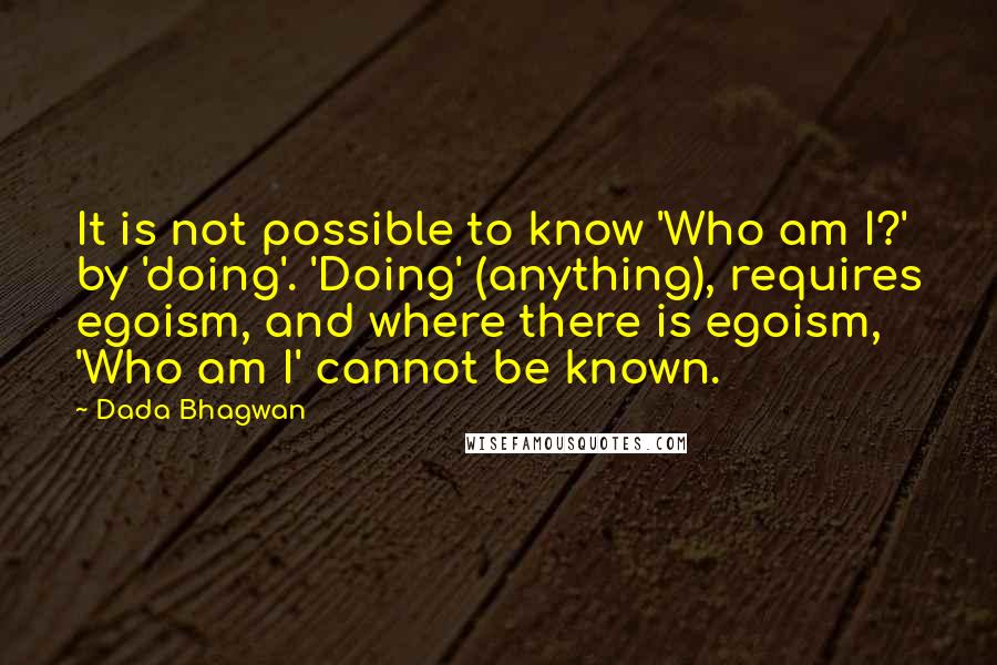 Dada Bhagwan Quotes: It is not possible to know 'Who am I?' by 'doing'. 'Doing' (anything), requires egoism, and where there is egoism, 'Who am I' cannot be known.