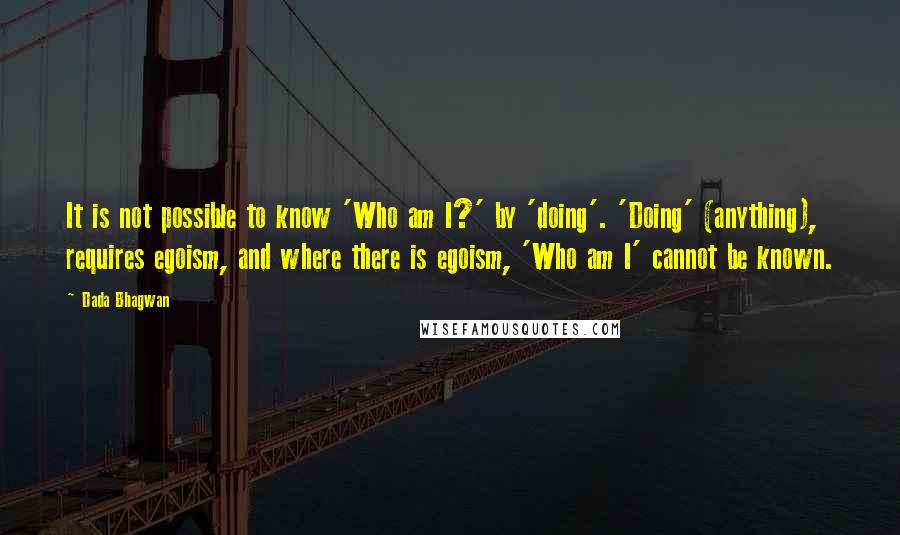 Dada Bhagwan Quotes: It is not possible to know 'Who am I?' by 'doing'. 'Doing' (anything), requires egoism, and where there is egoism, 'Who am I' cannot be known.