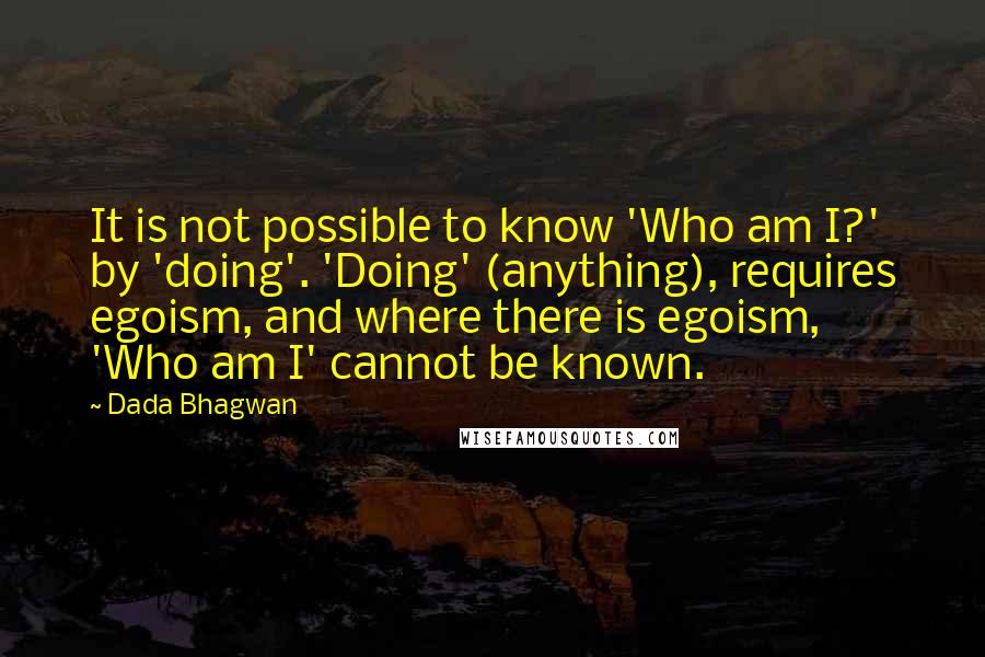 Dada Bhagwan Quotes: It is not possible to know 'Who am I?' by 'doing'. 'Doing' (anything), requires egoism, and where there is egoism, 'Who am I' cannot be known.