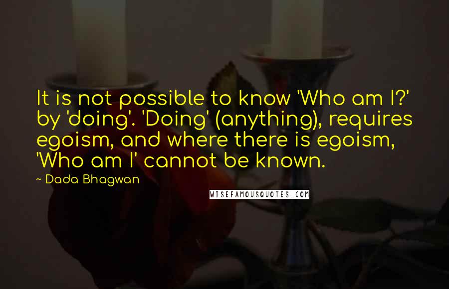 Dada Bhagwan Quotes: It is not possible to know 'Who am I?' by 'doing'. 'Doing' (anything), requires egoism, and where there is egoism, 'Who am I' cannot be known.