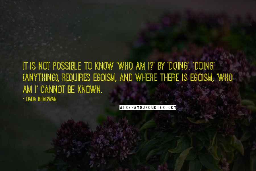 Dada Bhagwan Quotes: It is not possible to know 'Who am I?' by 'doing'. 'Doing' (anything), requires egoism, and where there is egoism, 'Who am I' cannot be known.