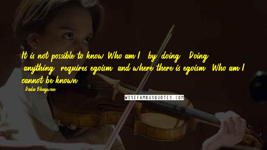 Dada Bhagwan Quotes: It is not possible to know 'Who am I?' by 'doing'. 'Doing' (anything), requires egoism, and where there is egoism, 'Who am I' cannot be known.