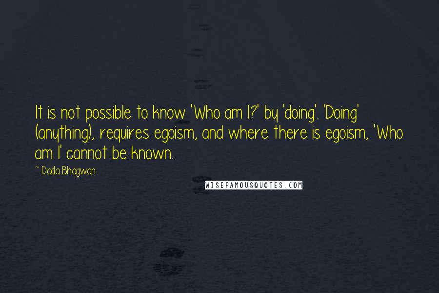 Dada Bhagwan Quotes: It is not possible to know 'Who am I?' by 'doing'. 'Doing' (anything), requires egoism, and where there is egoism, 'Who am I' cannot be known.