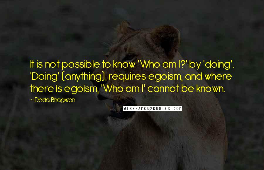 Dada Bhagwan Quotes: It is not possible to know 'Who am I?' by 'doing'. 'Doing' (anything), requires egoism, and where there is egoism, 'Who am I' cannot be known.