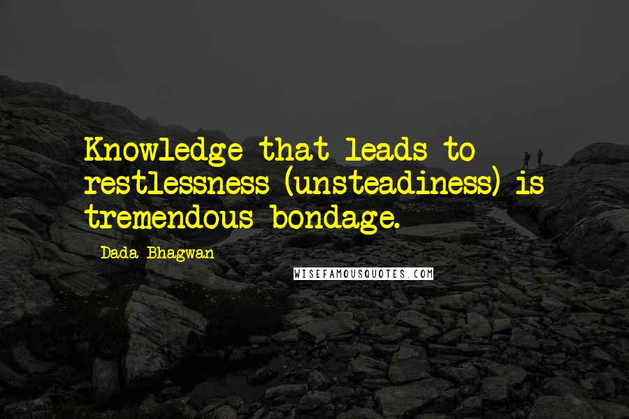 Dada Bhagwan Quotes: Knowledge that leads to restlessness (unsteadiness) is tremendous bondage.