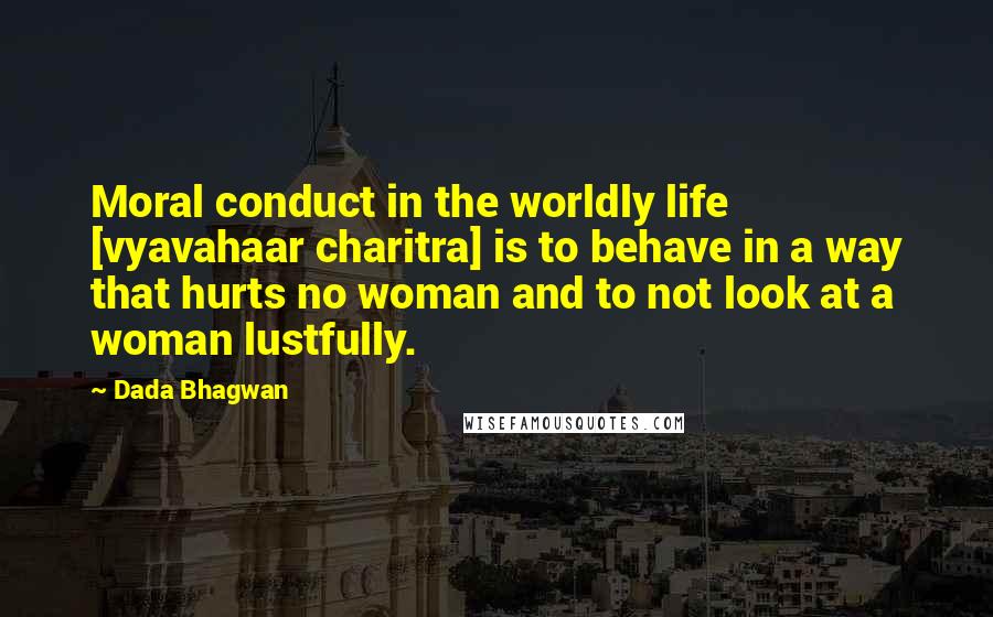 Dada Bhagwan Quotes: Moral conduct in the worldly life [vyavahaar charitra] is to behave in a way that hurts no woman and to not look at a woman lustfully.