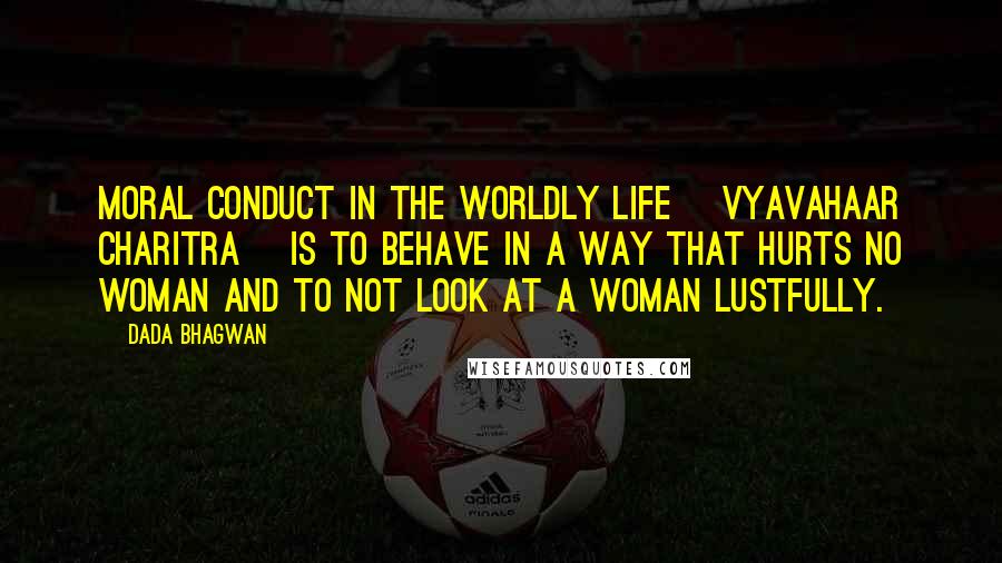 Dada Bhagwan Quotes: Moral conduct in the worldly life [vyavahaar charitra] is to behave in a way that hurts no woman and to not look at a woman lustfully.