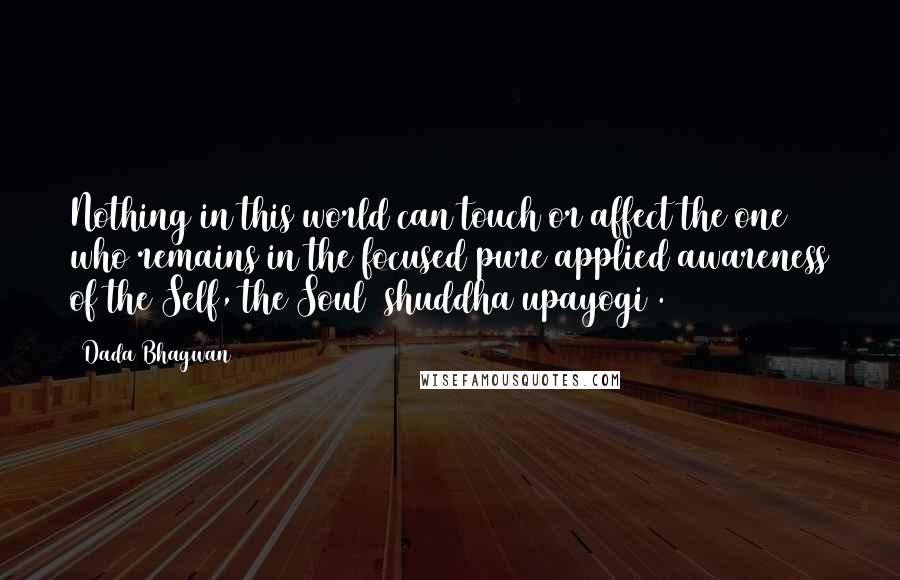 Dada Bhagwan Quotes: Nothing in this world can touch or affect the one who remains in the focused pure applied awareness of the Self, the Soul (shuddha upayogi).