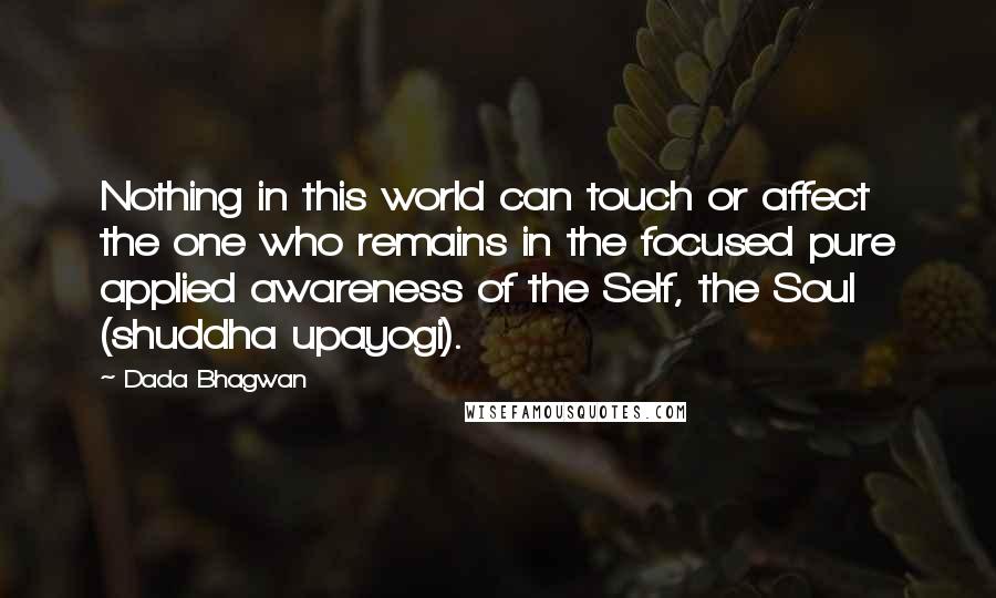 Dada Bhagwan Quotes: Nothing in this world can touch or affect the one who remains in the focused pure applied awareness of the Self, the Soul (shuddha upayogi).