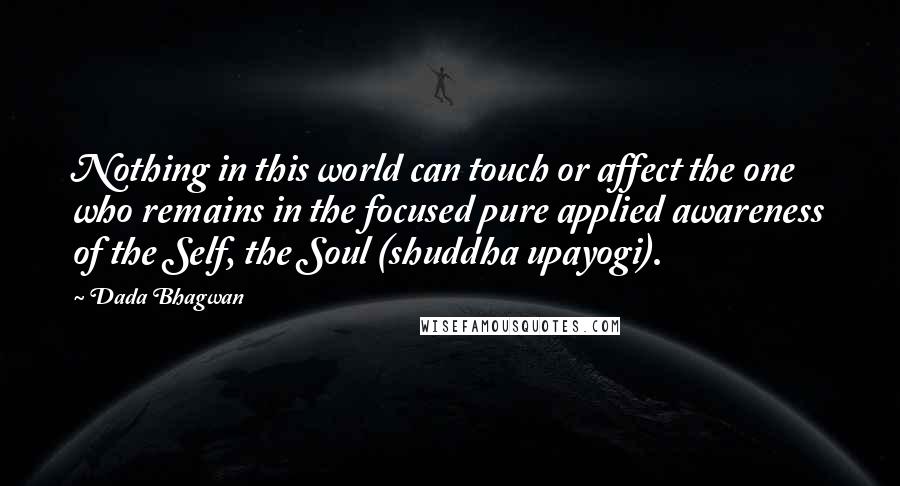 Dada Bhagwan Quotes: Nothing in this world can touch or affect the one who remains in the focused pure applied awareness of the Self, the Soul (shuddha upayogi).