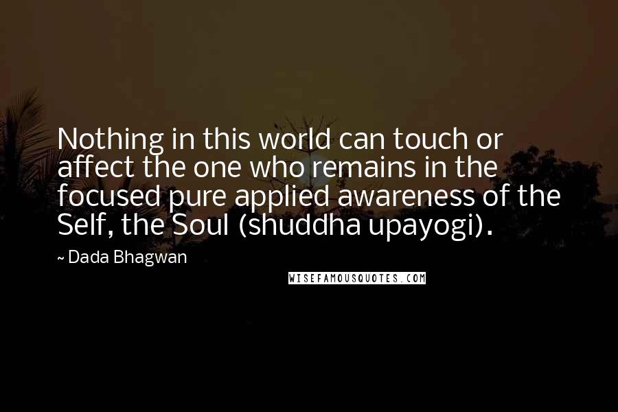 Dada Bhagwan Quotes: Nothing in this world can touch or affect the one who remains in the focused pure applied awareness of the Self, the Soul (shuddha upayogi).