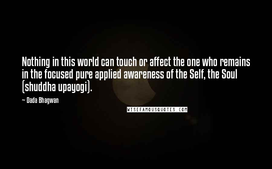 Dada Bhagwan Quotes: Nothing in this world can touch or affect the one who remains in the focused pure applied awareness of the Self, the Soul (shuddha upayogi).