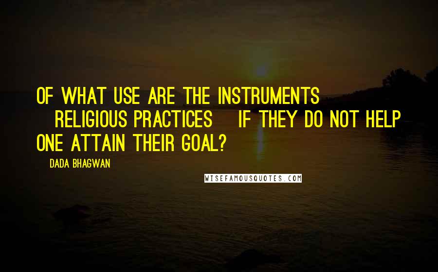 Dada Bhagwan Quotes: Of what use are the instruments [religious practices] if they do not help one attain their goal?