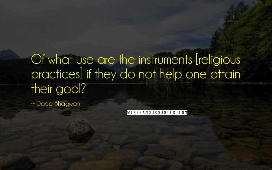 Dada Bhagwan Quotes: Of what use are the instruments [religious practices] if they do not help one attain their goal?