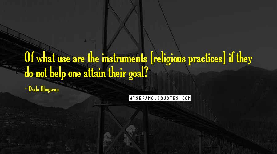 Dada Bhagwan Quotes: Of what use are the instruments [religious practices] if they do not help one attain their goal?