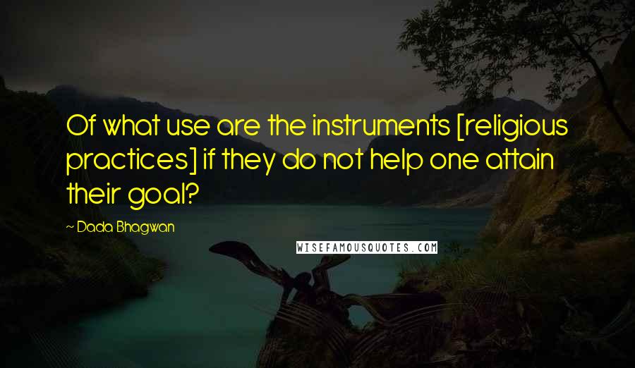 Dada Bhagwan Quotes: Of what use are the instruments [religious practices] if they do not help one attain their goal?