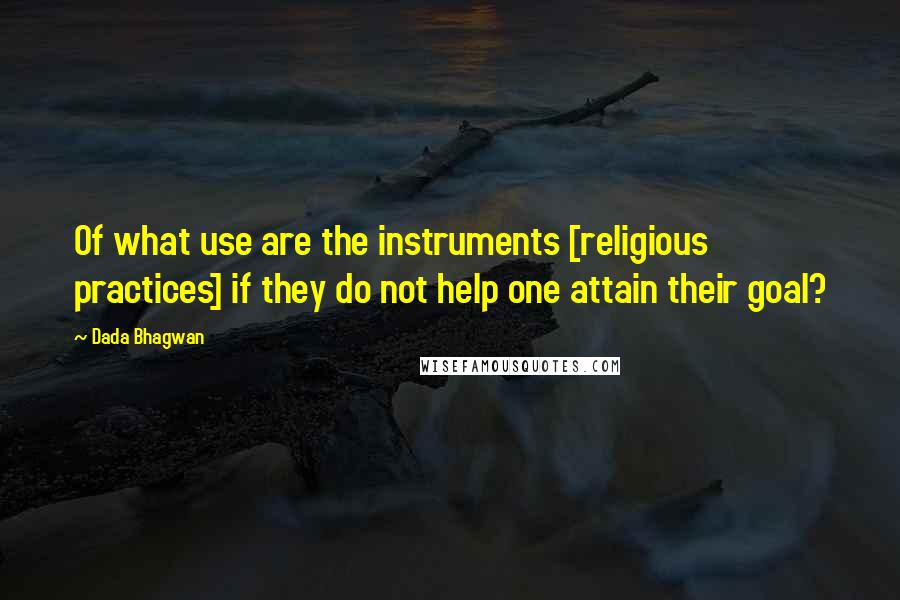 Dada Bhagwan Quotes: Of what use are the instruments [religious practices] if they do not help one attain their goal?