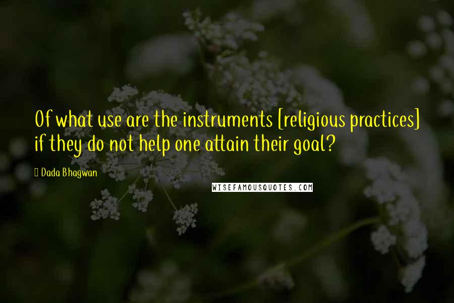 Dada Bhagwan Quotes: Of what use are the instruments [religious practices] if they do not help one attain their goal?